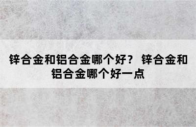 锌合金和铝合金哪个好？ 锌合金和铝合金哪个好一点